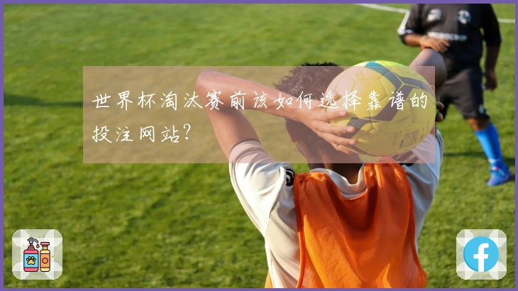 世界杯淘汰赛前该如何选择靠谱的投注网站？